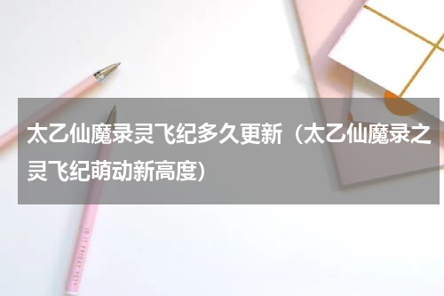 太乙仙魔录灵飞纪多久更新（太乙仙魔录之灵飞纪萌动新高度）
