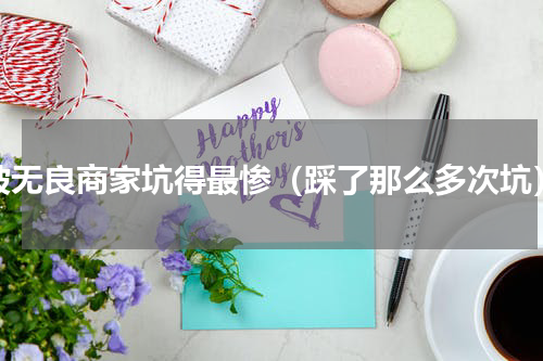 被无良商家坑得最惨（踩了那么多次坑）