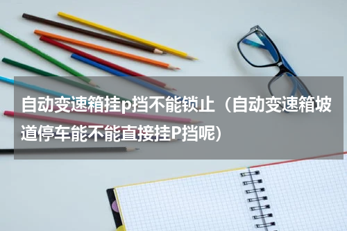 自动变速箱挂p挡不能锁止（自动变速箱坡道停车能不能直接挂P挡呢）