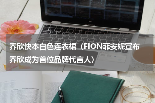 乔欣快本白色连衣裙（FION菲安妮宣布乔欣成为首位品牌代言人）