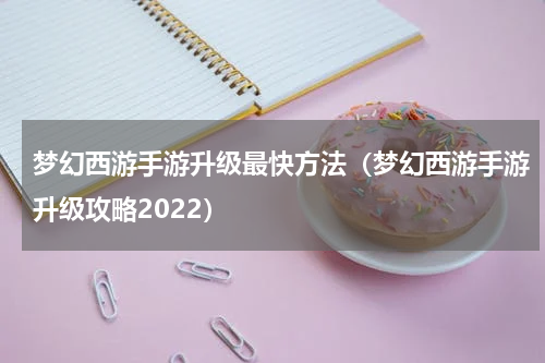 梦幻西游手游升级最快方法（梦幻西游手游升级攻略2022）