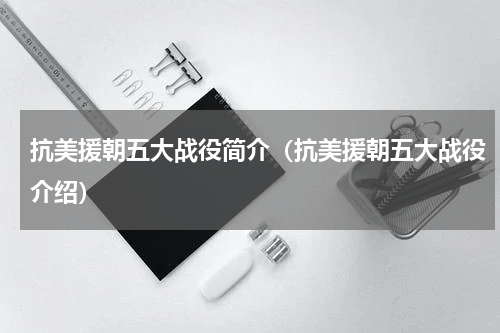 抗美援朝五大战役简介（抗美援朝五大战役介绍）