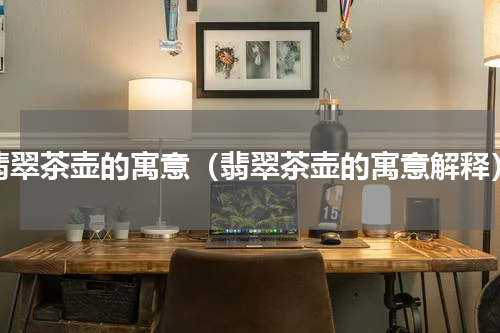 翡翠茶壶的寓意（翡翠茶壶的寓意解释）