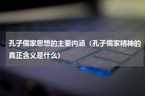 孔子儒家思想的主要内涵（孔子儒家精神的真正含义是什么）