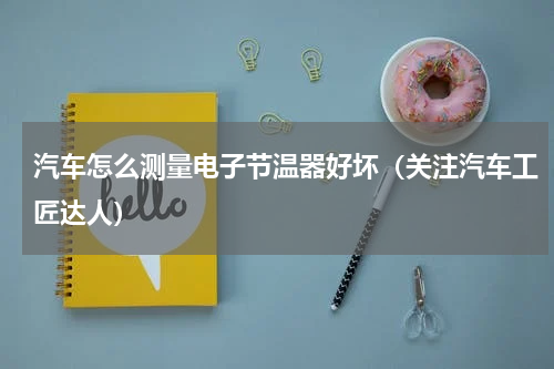 汽车怎么测量电子节温器好坏（关注汽车工匠达人）