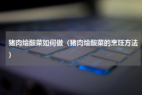 猪肉烩酸菜如何做（猪肉烩酸菜的烹饪方法）