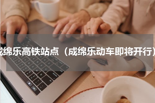 成绵乐高铁站点（成绵乐动车即将开行）