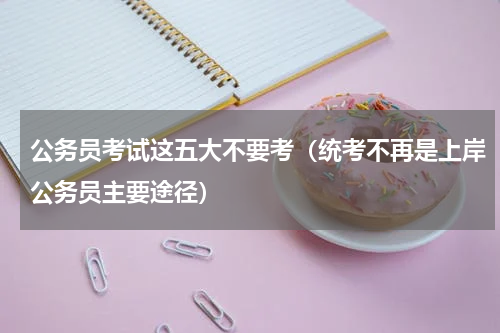 公务员考试这五大不要考（统考不再是上岸公务员主要途径）