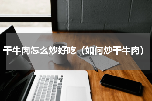 干牛肉怎么炒好吃（如何炒干牛肉）