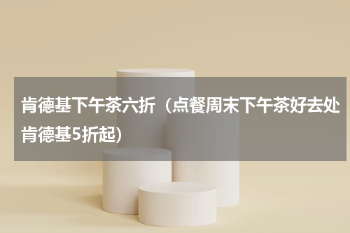 肯德基下午茶六折（点餐周末下午茶好去处肯德基5折起）