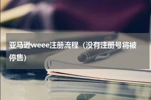 亚马逊weee注册流程（没有注册号将被停售）