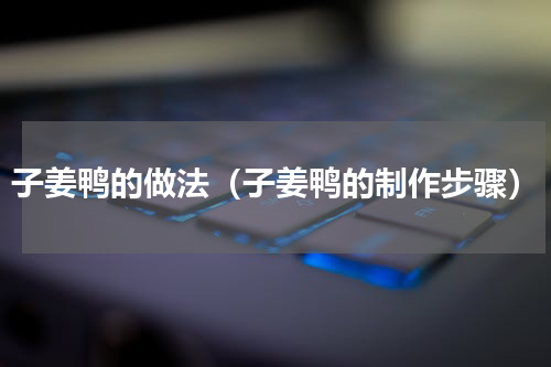 子姜鸭的做法（子姜鸭的制作步骤）