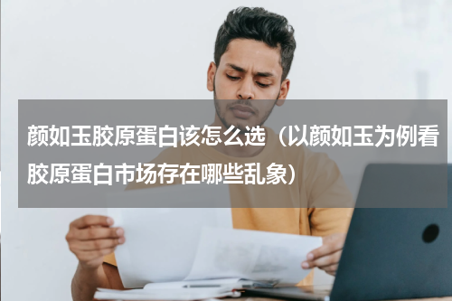 颜如玉胶原蛋白该怎么选（以颜如玉为例看胶原蛋白市场存在哪些乱象）
