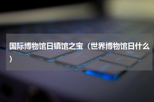 国际博物馆日镇馆之宝（世界博物馆日什么）