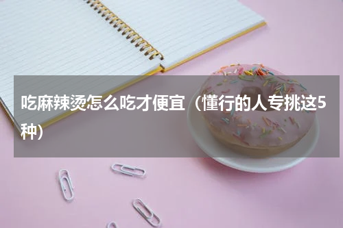 吃麻辣烫怎么吃才便宜（懂行的人专挑这5种）