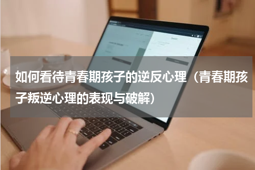 如何看待青春期孩子的逆反心理（青春期孩子叛逆心理的表现与破解）