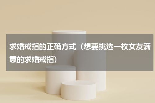 求婚戒指的正确方式（想要挑选一枚女友满意的求婚戒指）