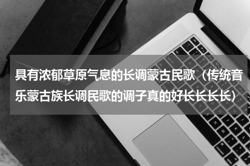 具有浓郁草原气息的长调蒙古民歌（传统音乐蒙古族长调民歌的调子真的好长长长长）