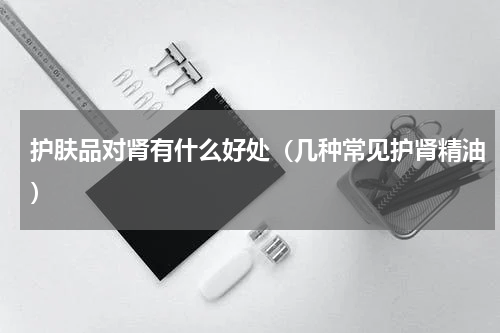 护肤品对肾有什么好处（几种常见护肾精油）