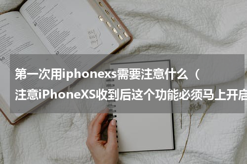 第一次用iphonexs需要注意什么（注意iPhoneXS收到后这个功能必须马上开启）