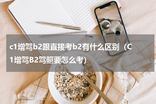 c1增驾b2跟直接考b2有什么区别（C1增驾B2驾照要怎么考）
