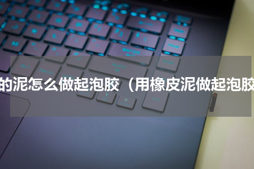 化的泥怎么做起泡胶（用橡皮泥做起泡胶）