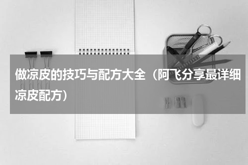 做凉皮的技巧与配方大全（阿飞分享最详细凉皮配方）