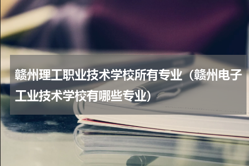 赣州理工职业技术学校所有专业（赣州电子工业技术学校有哪些专业）