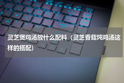 灵芝煲鸡汤放什么配料（灵芝香菇炖鸡汤这样的搭配）