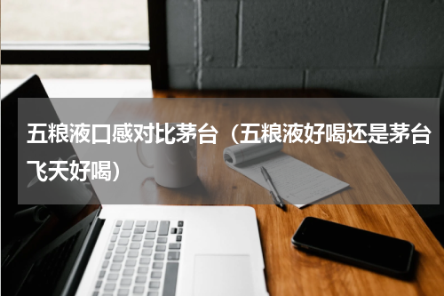 五粮液口感对比茅台（五粮液好喝还是茅台飞天好喝）