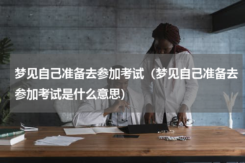 梦见自己准备去参加考试（梦见自己准备去参加考试是什么意思）