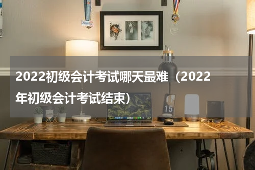2022初级会计考试哪天最难（2022年初级会计考试结束）