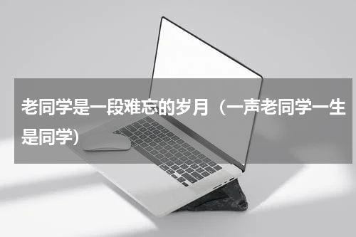 老同学是一段难忘的岁月（一声老同学一生是同学）
