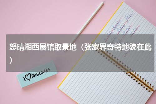 怒晴湘西展馆取景地（张家界奇特地貌在此）