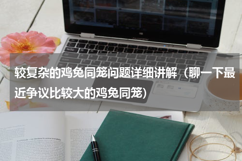 较复杂的鸡兔同笼问题详细讲解（聊一下最近争议比较大的鸡兔同笼）