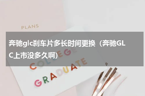 奔驰glc刹车片多长时间更换（奔驰GLC上市没多久啊）