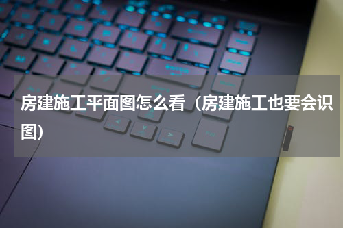 房建施工平面图怎么看（房建施工也要会识图）