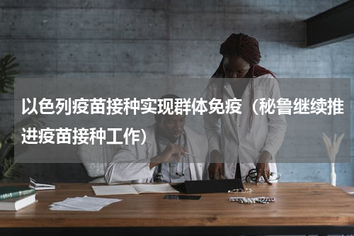 以色列疫苗接种实现群体免疫（秘鲁继续推进疫苗接种工作）