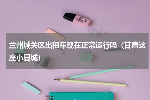 兰州城关区出租车现在正常运行吗（甘肃这座小县城）