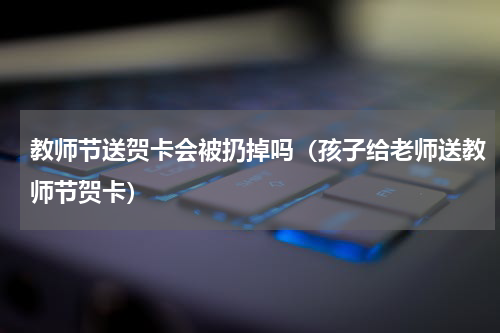 教师节送贺卡会被扔掉吗（孩子给老师送教师节贺卡）