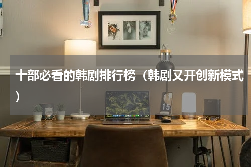 十部必看的韩剧排行榜（韩剧又开创新模式）