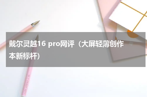 戴尔灵越16 pro网评（大屏轻薄创作本新标杆）