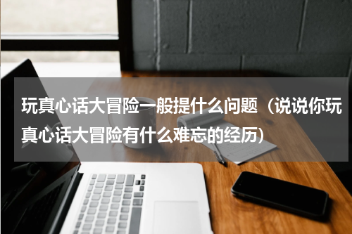 玩真心话大冒险一般提什么问题（说说你玩真心话大冒险有什么难忘的经历）