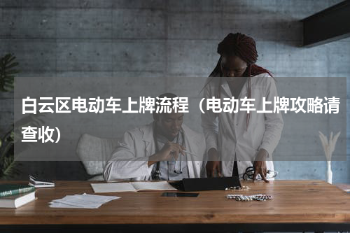 白云区电动车上牌流程（电动车上牌攻略请查收）