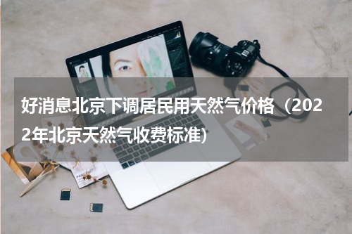 好消息北京下调居民用天然气价格（2022年北京天然气收费标准）
