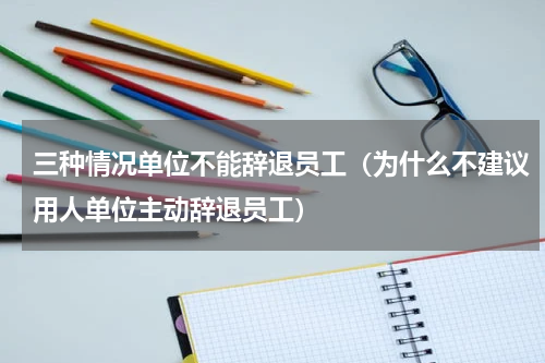 三种情况单位不能辞退员工（为什么不建议用人单位主动辞退员工）