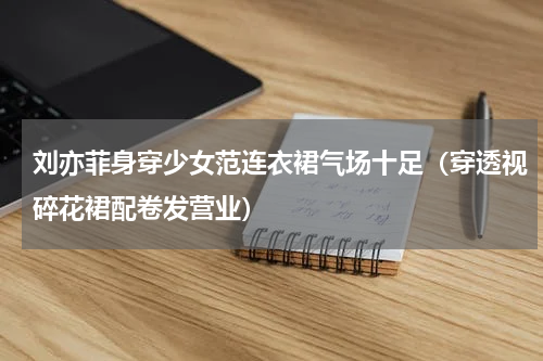 刘亦菲身穿少女范连衣裙气场十足（穿透视碎花裙配卷发营业）