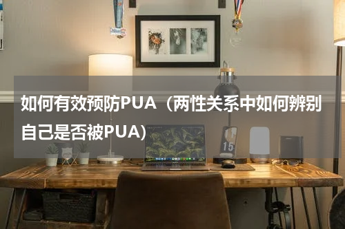 如何有效预防PUA（两性关系中如何辨别自己是否被PUA）