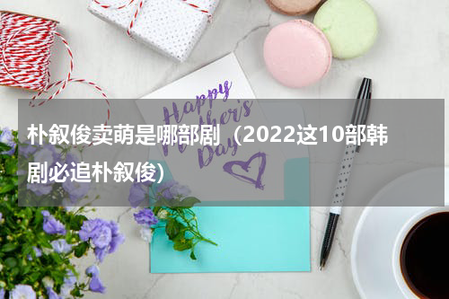 朴叙俊卖萌是哪部剧（2022这10部韩剧必追朴叙俊）