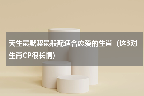 天生最默契最般配适合恋爱的生肖（这3对生肖CP很长情）